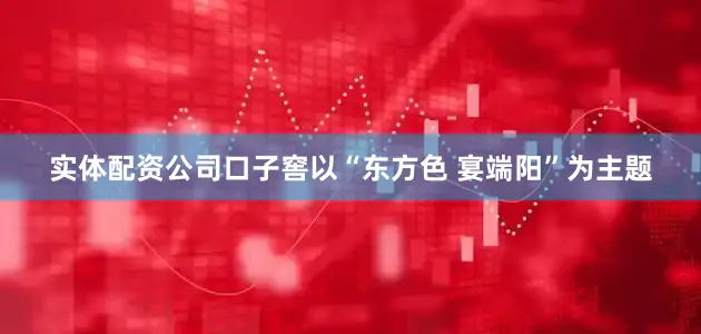 实体配资公司口子窖以“东方色 宴端阳”为主题