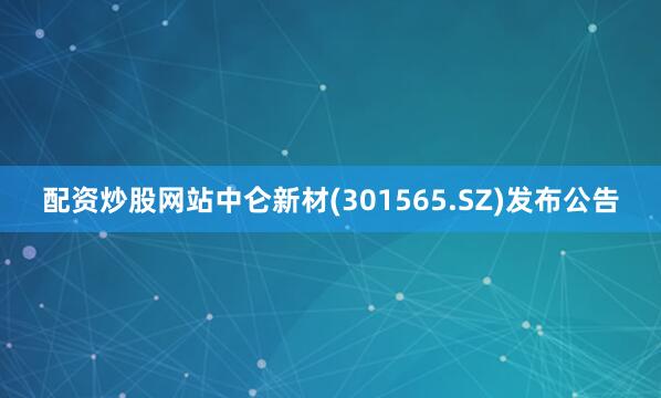 配资炒股网站中仑新材(301565.SZ)发布公告