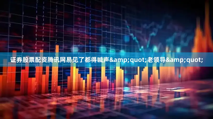 证券股票配资腾讯网易见了都得喊声&quot;老领导&quot;