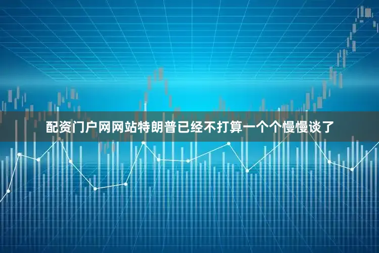 配资门户网网站特朗普已经不打算一个个慢慢谈了