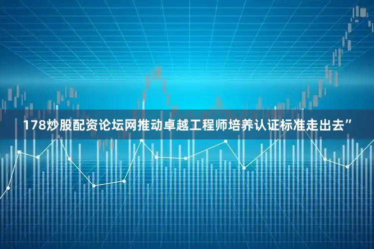 178炒股配资论坛网推动卓越工程师培养认证标准走出去”