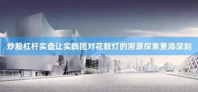 炒股杠杆实盘让实践团对花鼓灯的溯源探索更添深刻